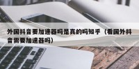 外国抖音要加速器吗是真的吗知乎（看国外抖音需要加速器吗）