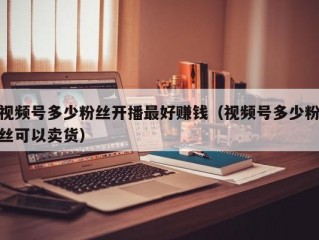 视频号多少粉丝开播最好赚钱（视频号多少粉丝可以卖货）