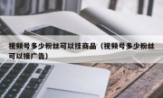 视频号多少粉丝可以挂商品（视频号多少粉丝可以接广告）