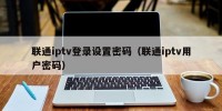 联通iptv登录设置密码（联通iptv用户密码）