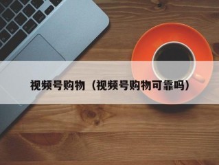 视频号购物（视频号购物可靠吗）