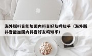 海外版抖音能加国内抖音好友吗知乎（海外版抖音能加国内抖音好友吗知乎）