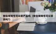 微信视频号可以卖产品吗（微信视频号可以卖货吗?）