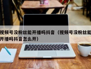视频号没粉丝能开播吗抖音（视频号没粉丝能开播吗抖音怎么开）