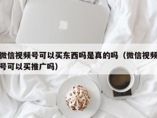 微信视频号可以买东西吗是真的吗（微信视频号可以买推广吗）