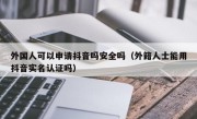 外国人可以申请抖音吗安全吗（外籍人士能用抖音实名认证吗）