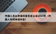 外国人怎么申请抖音实名认证2023年（外国人如何申请抖音）