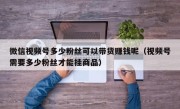 微信视频号多少粉丝可以带货赚钱呢（视频号需要多少粉丝才能挂商品）