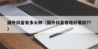 国外抖音有多火啊（国外抖音有啥好看的??）