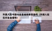 外国人在中国抖音直播需要报备吗（外国人能在抖音直播吧）