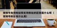 视频号有效粉丝和无效粉丝的区别是什么呢（视频号粉丝有什么用）