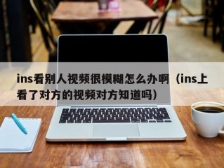 ins看别人视频很模糊怎么办啊（ins上看了对方的视频对方知道吗）