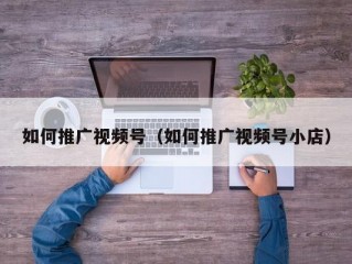 如何推广视频号（如何推广视频号小店）