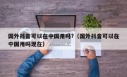 国外抖音可以在中国用吗?（国外抖音可以在中国用吗现在）
