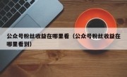 公众号粉丝收益在哪里看（公众号粉丝收益在哪里看到）