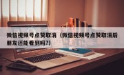 微信视频号点赞取消（微信视频号点赞取消后朋友还能看到吗?）