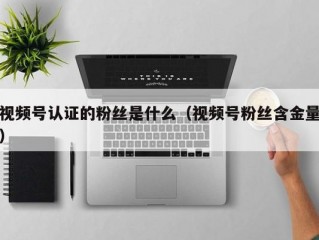视频号认证的粉丝是什么（视频号粉丝含金量）