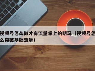 视频号怎么做才有流量掌上的明珠（视频号怎么突破基础流量）
