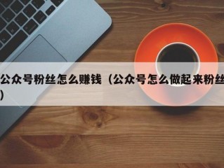公众号粉丝怎么赚钱（公众号怎么做起来粉丝）