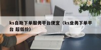 ks自助下单服务平台便宜（ks业务下单平台 超低价）