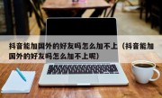 抖音能加国外的好友吗怎么加不上（抖音能加国外的好友吗怎么加不上呢）