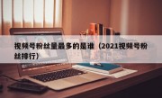 视频号粉丝量最多的是谁（2021视频号粉丝排行）