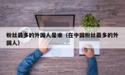 粉丝最多的外国人是谁（在中国粉丝最多的外国人）