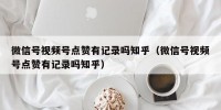 微信号视频号点赞有记录吗知乎（微信号视频号点赞有记录吗知乎）