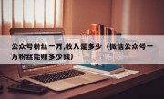 公众号粉丝一万,收入是多少（微信公众号一万粉丝能赚多少钱）
