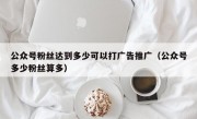 公众号粉丝达到多少可以打广告推广（公众号多少粉丝算多）