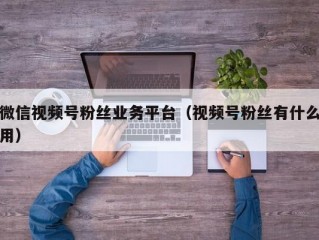微信视频号粉丝业务平台（视频号粉丝有什么用）