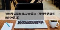 视频号认证有效1000关注（视频号认证有效500关注）