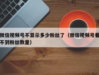 微信视频号不显示多少粉丝了（微信视频号看不到粉丝数量）