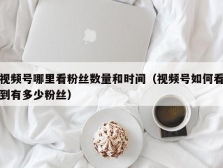 视频号哪里看粉丝数量和时间（视频号如何看到有多少粉丝）