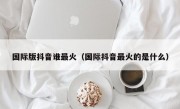 国际版抖音谁最火（国际抖音最火的是什么）