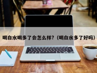 喝白水喝多了会怎么样?（喝白水多了好吗）