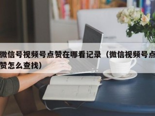 微信号视频号点赞在哪看记录（微信视频号点赞怎么查找）