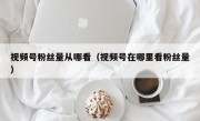 视频号粉丝量从哪看（视频号在哪里看粉丝量）