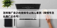 怎样推广自己的视频号让别人看到（视频号怎么推广公众号）
