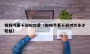 视频号看不到粉丝量（视频号看不到对方多少粉丝）