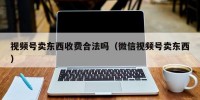 视频号卖东西收费合法吗（微信视频号卖东西）