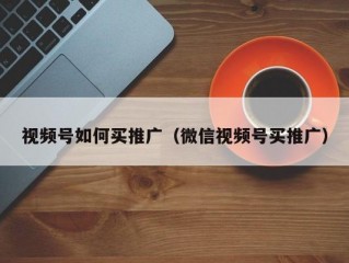 视频号如何买推广（微信视频号买推广）