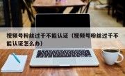 视频号粉丝过千不能认证（视频号粉丝过千不能认证怎么办）
