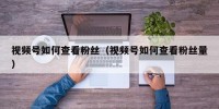 视频号如何查看粉丝（视频号如何查看粉丝量）
