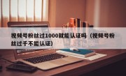 视频号粉丝过1000就能认证吗（视频号粉丝过千不能认证）