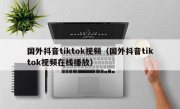 国外抖音tiktok视频（国外抖音tiktok视频在线播放）