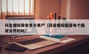 抖音国际版有多少用户（抖音国际版是每个国家分开的吗）