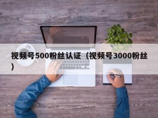 视频号500粉丝认证（视频号3000粉丝）