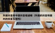 外国抖音和中国抖音相通嘛（外国的抖音和国内的抖音互联吗）