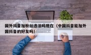 国外抖音加粉丝违法吗现在（中国抖音能加外国抖音的好友吗）